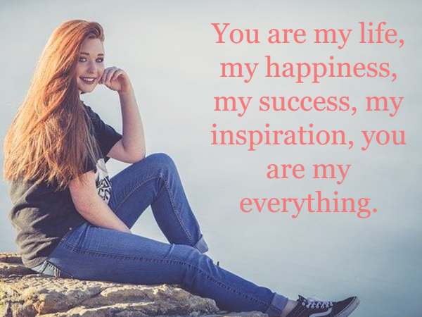 You are my life, my happiness, my success, my inspiration, you are my everything.